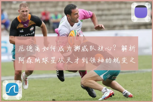 厄德高如何成为挪威队核心？解析阿森纳球星从天才到领袖的蜕变之路