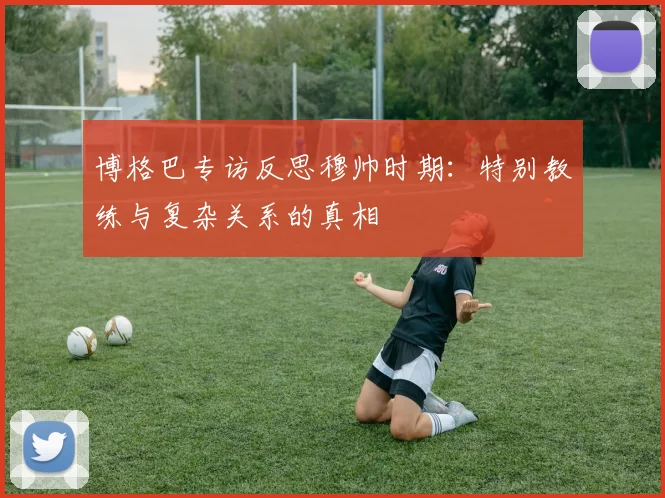 博格巴专访反思穆帅时期：特别教练与复杂关系的真相