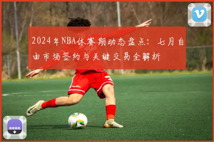 2024年NBA休赛期动态盘点：七月自由市场签约与关键交易全解析