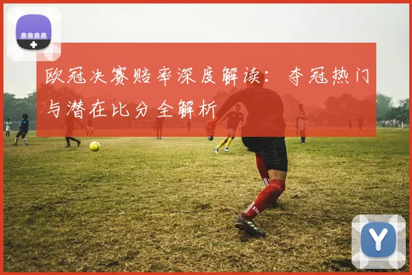 欧冠决赛赔率深度解读：夺冠热门与潜在比分全解析