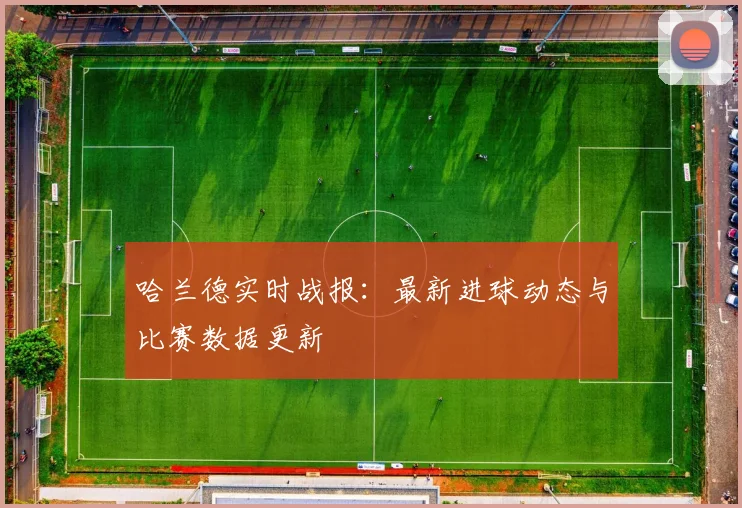 哈兰德实时战报:最新进球动态与比赛数据更新
