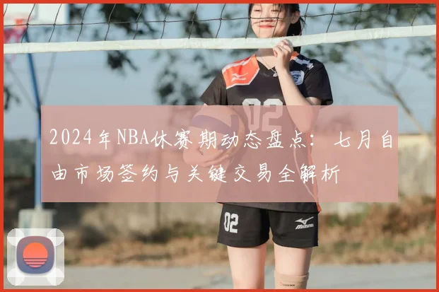 2024年NBA休赛期动态盘点：七月自由市场签约与关键交易全解析