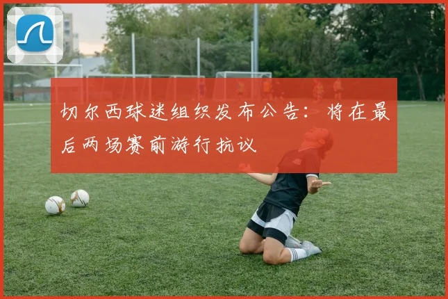 切尔西球迷组织发布公告:将在最后两场赛前游行抗议