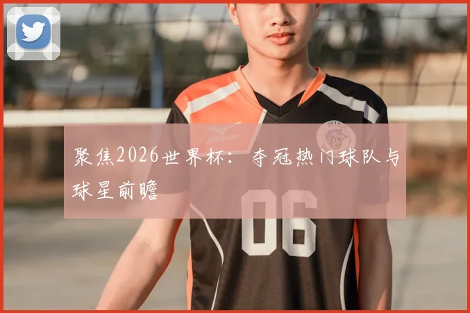 聚焦2026世界杯：夺冠热门球队与球星前瞻