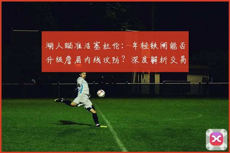 湖人瞄准活塞杜伦：年轻铁闸能否升级詹眉内线攻防？深度解析交易可能性