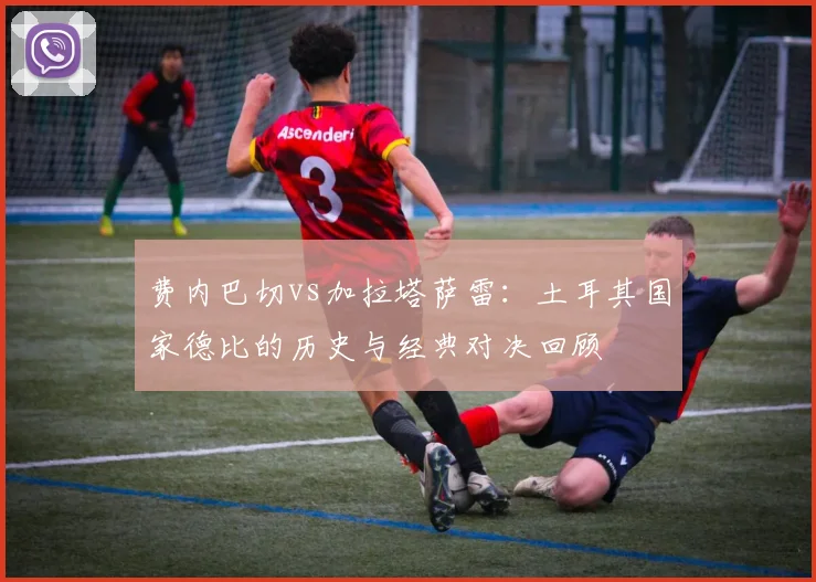 费内巴切vs加拉塔萨雷：土耳其国家德比的历史与经典对决回顾
