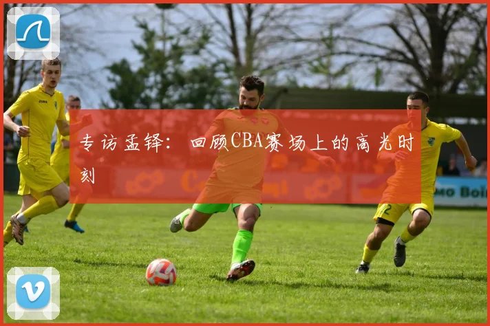 专访孟铎：回顾CBA赛场上的高光时刻