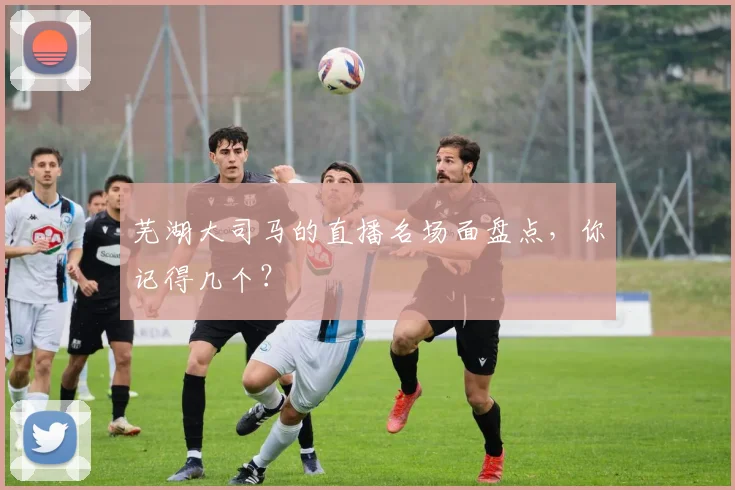 芜湖大司马的直播名场面盘点，你记得几个？