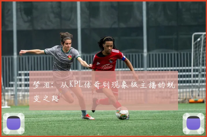 梦泪：从KPL传奇到现象级主播的蜕变之路