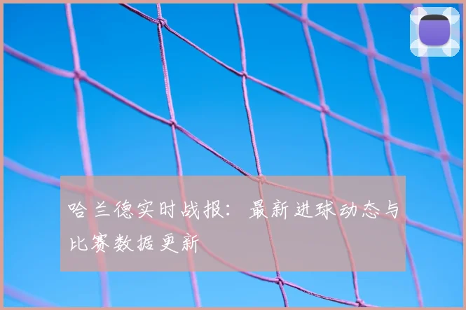 哈兰德实时战报：最新进球动态与比赛数据更新