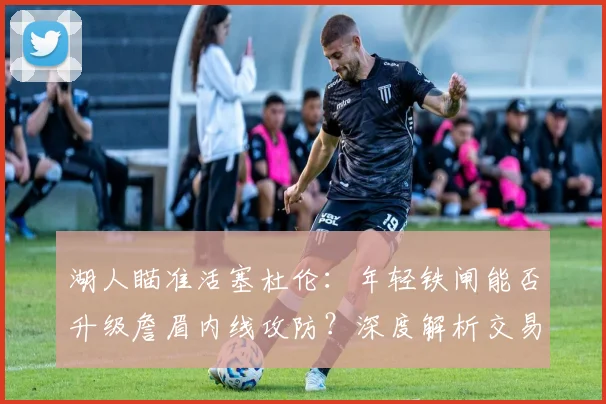湖人瞄准活塞杜伦:年轻铁闸能否升级詹眉内线攻防?深度解析交易可能性