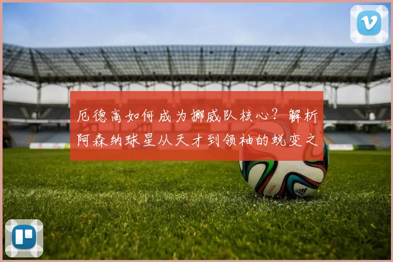 厄德高如何成为挪威队核心?解析阿森纳球星从天才到领袖的蜕变之路